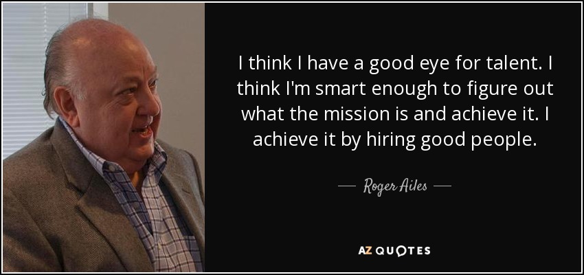 I think I have a good eye for talent. I think I'm smart enough to figure out what the mission is and achieve it. I achieve it by hiring good people. - Roger Ailes