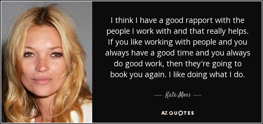 I think I have a good rapport with the people I work with and that really helps. If you like working with people and you always have a good time and you always do good work, then they're going to book you again. I like doing what I do. - Kate Moss