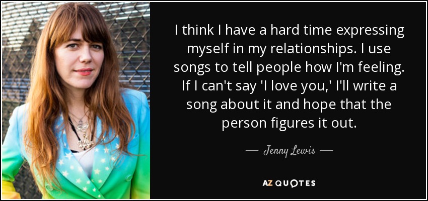 I think I have a hard time expressing myself in my relationships. I use songs to tell people how I'm feeling. If I can't say 'I love you,' I'll write a song about it and hope that the person figures it out. - Jenny Lewis