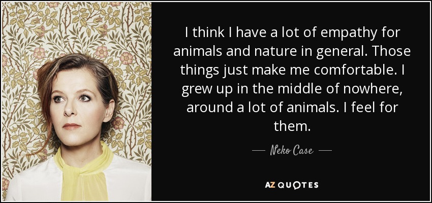 I think I have a lot of empathy for animals and nature in general. Those things just make me comfortable. I grew up in the middle of nowhere, around a lot of animals. I feel for them. - Neko Case