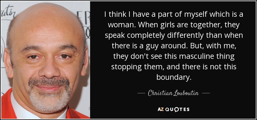 I think I have a part of myself which is a woman. When girls are together, they speak completely differently than when there is a guy around. But, with me, they don't see this masculine thing stopping them, and there is not this boundary. - Christian Louboutin