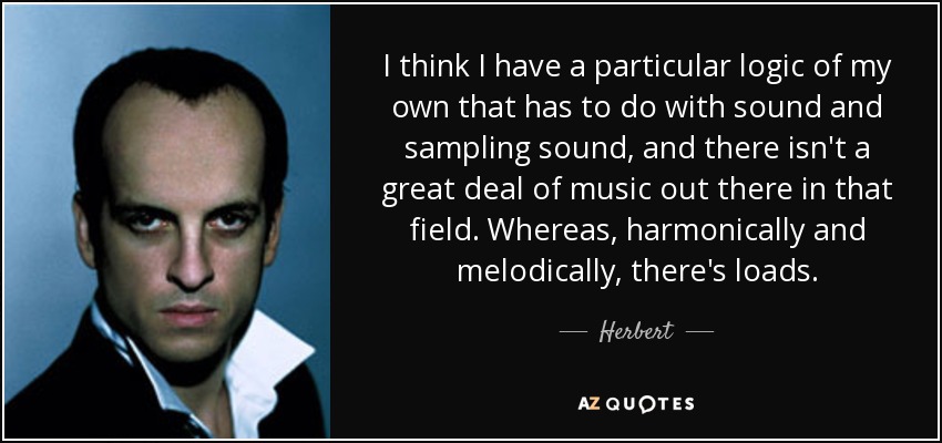 I think I have a particular logic of my own that has to do with sound and sampling sound, and there isn't a great deal of music out there in that field. Whereas, harmonically and melodically, there's loads. - Herbert