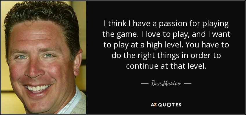 I think I have a passion for playing the game. I love to play, and I want to play at a high level. You have to do the right things in order to continue at that level. - Dan Marino