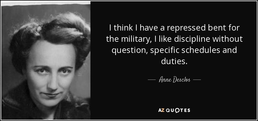 I think I have a repressed bent for the military, I like discipline without question, specific schedules and duties. - Anne Desclos