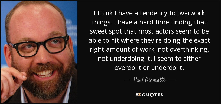 I think I have a tendency to overwork things. I have a hard time finding that sweet spot that most actors seem to be able to hit where they're doing the exact right amount of work, not overthinking, not underdoing it. I seem to either overdo it or underdo it. - Paul Giamatti