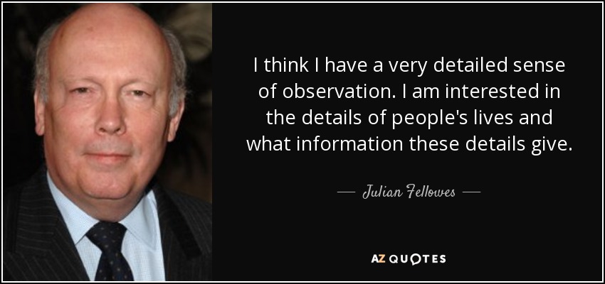 I think I have a very detailed sense of observation. I am interested in the details of people's lives and what information these details give. - Julian Fellowes