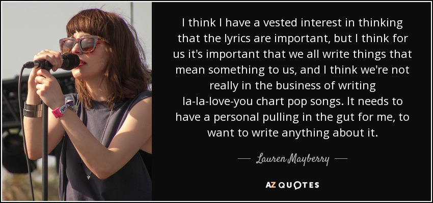 I think I have a vested interest in thinking that the lyrics are important, but I think for us it's important that we all write things that mean something to us, and I think we're not really in the business of writing la-la-love-you chart pop songs. It needs to have a personal pulling in the gut for me, to want to write anything about it. - Lauren Mayberry