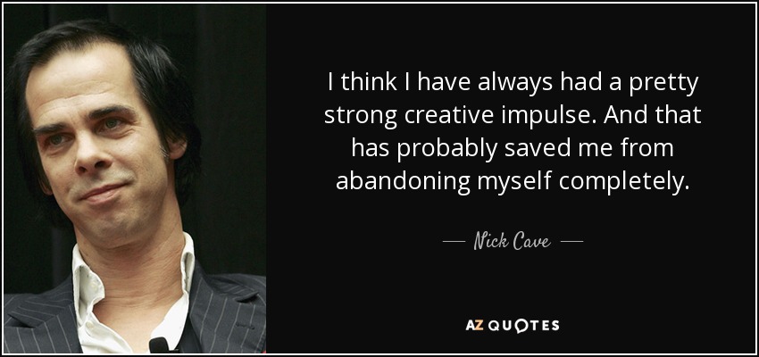 I think I have always had a pretty strong creative impulse. And that has probably saved me from abandoning myself completely. - Nick Cave