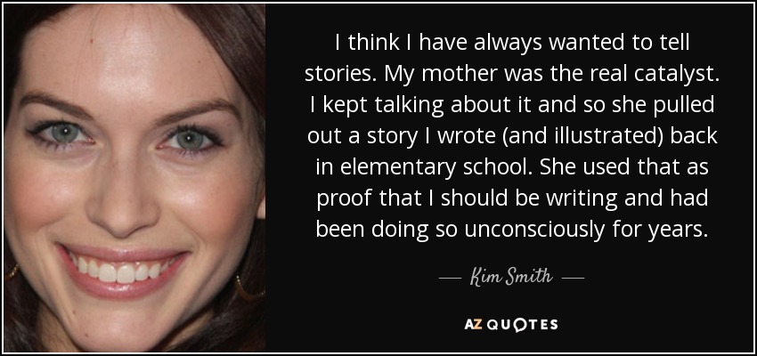 I think I have always wanted to tell stories. My mother was the real catalyst. I kept talking about it and so she pulled out a story I wrote (and illustrated) back in elementary school. She used that as proof that I should be writing and had been doing so unconsciously for years. - Kim Smith