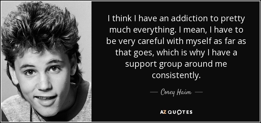 I think I have an addiction to pretty much everything. I mean, I have to be very careful with myself as far as that goes, which is why I have a support group around me consistently. - Corey Haim