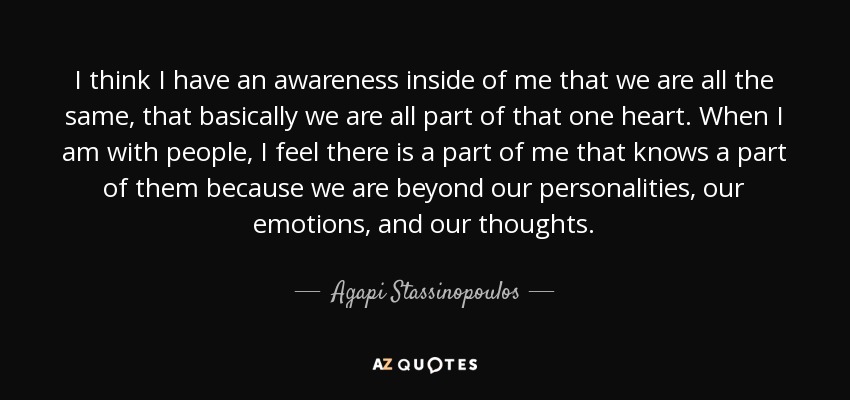 I think I have an awareness inside of me that we are all the same, that basically we are all part of that one heart. When I am with people, I feel there is a part of me that knows a part of them because we are beyond our personalities, our emotions, and our thoughts. - Agapi Stassinopoulos