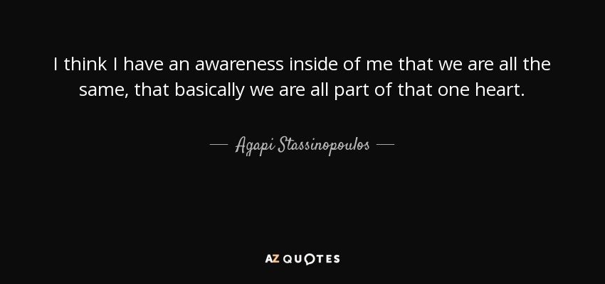 I think I have an awareness inside of me that we are all the same, that basically we are all part of that one heart. - Agapi Stassinopoulos