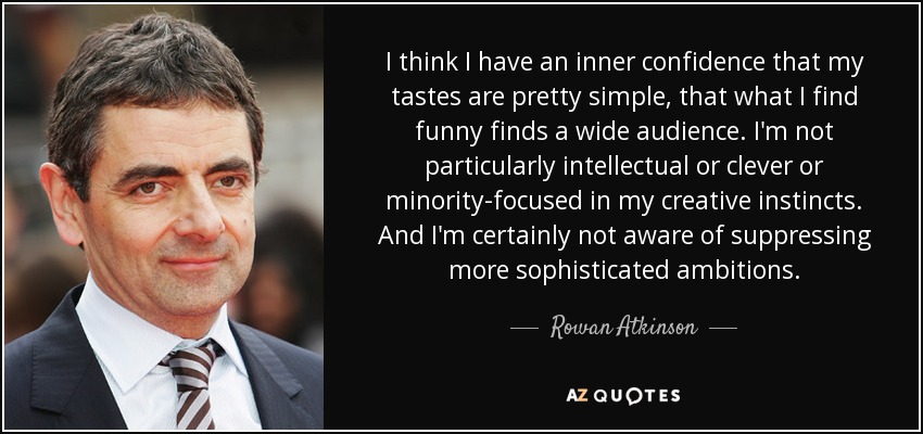 I think I have an inner confidence that my tastes are pretty simple, that what I find funny finds a wide audience. I'm not particularly intellectual or clever or minority-focused in my creative instincts. And I'm certainly not aware of suppressing more sophisticated ambitions. - Rowan Atkinson