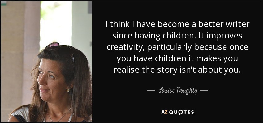 I think I have become a better writer since having children. It improves creativity, particularly because once you have children it makes you realise the story isn’t about you. - Louise Doughty