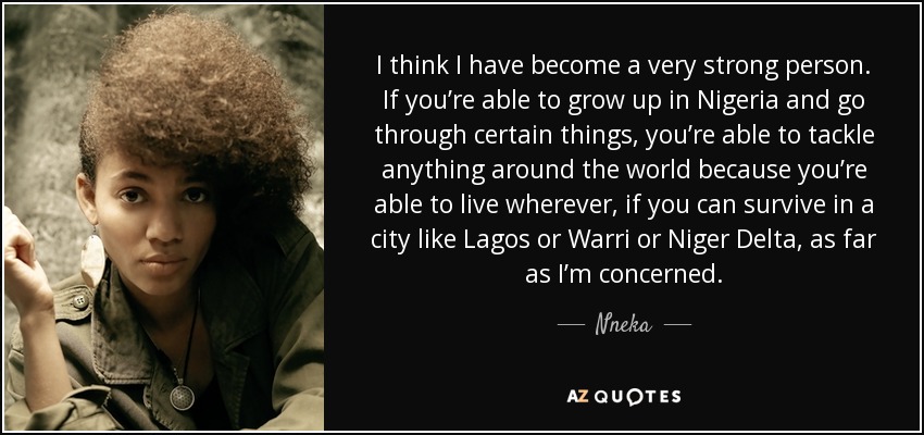 I think I have become a very strong person. If you’re able to grow up in Nigeria and go through certain things, you’re able to tackle anything around the world because you’re able to live wherever, if you can survive in a city like Lagos or Warri or Niger Delta, as far as I’m concerned. - Nneka