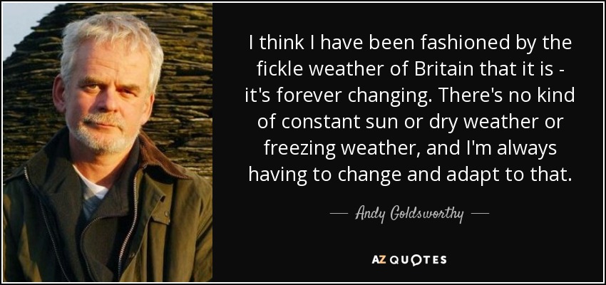I think I have been fashioned by the fickle weather of Britain that it is - it's forever changing. There's no kind of constant sun or dry weather or freezing weather, and I'm always having to change and adapt to that. - Andy Goldsworthy