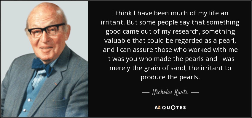 I think I have been much of my life an irritant. But some people say that something good came out of my research, something valuable that could be regarded as a pearl, and I can assure those who worked with me it was you who made the pearls and I was merely the grain of sand, the irritant to produce the pearls. - Nicholas Kurti