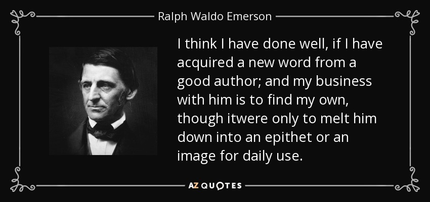 I think I have done well, if I have acquired a new word from a good author; and my business with him is to find my own, though itwere only to melt him down into an epithet or an image for daily use. - Ralph Waldo Emerson