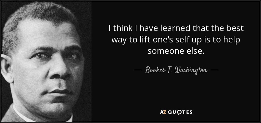 I think I have learned that the best way to lift one's self up is to help someone else. - Booker T. Washington