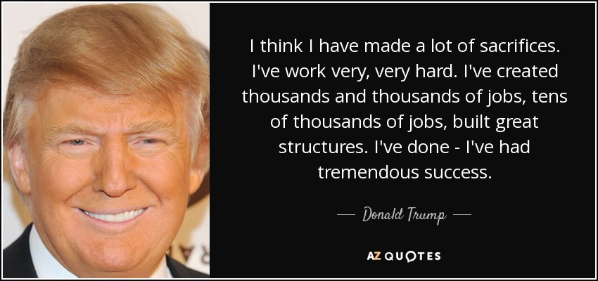 I think I have made a lot of sacrifices. I've work very, very hard. I've created thousands and thousands of jobs, tens of thousands of jobs, built great structures. I've done - I've had tremendous success. - Donald Trump