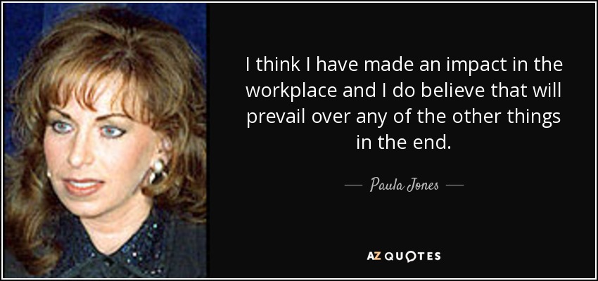 I think I have made an impact in the workplace and I do believe that will prevail over any of the other things in the end. - Paula Jones