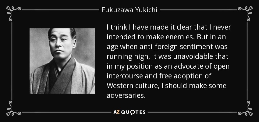 I think I have made it clear that I never intended to make enemies. But in an age when anti-foreign sentiment was running high, it was unavoidable that in my position as an advocate of open intercourse and free adoption of Western culture, I should make some adversaries. - Fukuzawa Yukichi