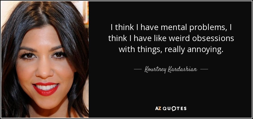 I think I have mental problems, I think I have like weird obsessions with things, really annoying. - Kourtney Kardashian