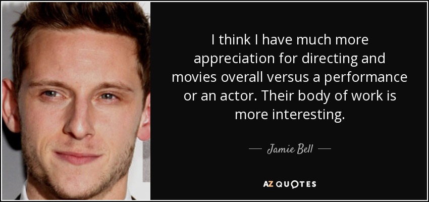 I think I have much more appreciation for directing and movies overall versus a performance or an actor. Their body of work is more interesting. - Jamie Bell