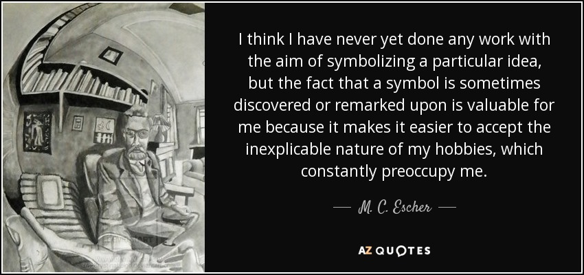 I think I have never yet done any work with the aim of symbolizing a particular idea, but the fact that a symbol is sometimes discovered or remarked upon is valuable for me because it makes it easier to accept the inexplicable nature of my hobbies, which constantly preoccupy me. - M. C. Escher