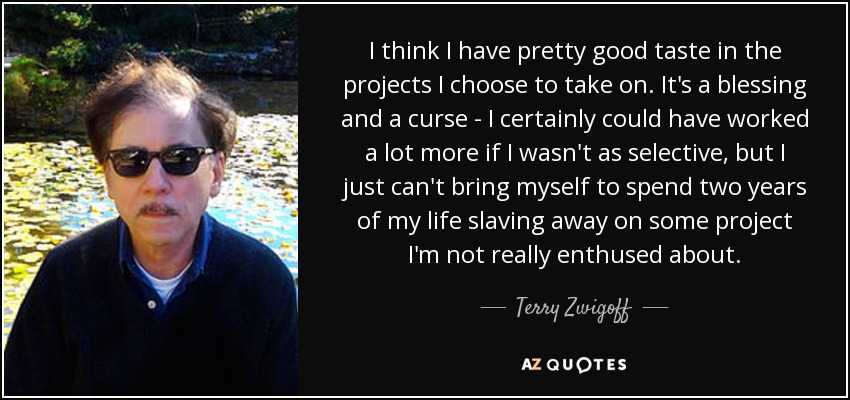 I think I have pretty good taste in the projects I choose to take on. It's a blessing and a curse - I certainly could have worked a lot more if I wasn't as selective, but I just can't bring myself to spend two years of my life slaving away on some project I'm not really enthused about. - Terry Zwigoff