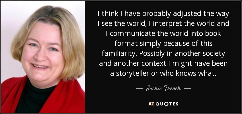 I think I have probably adjusted the way I see the world, I interpret the world and I communicate the world into book format simply because of this familiarity. Possibly in another society and another context I might have been a storyteller or who knows what. - Jackie French
