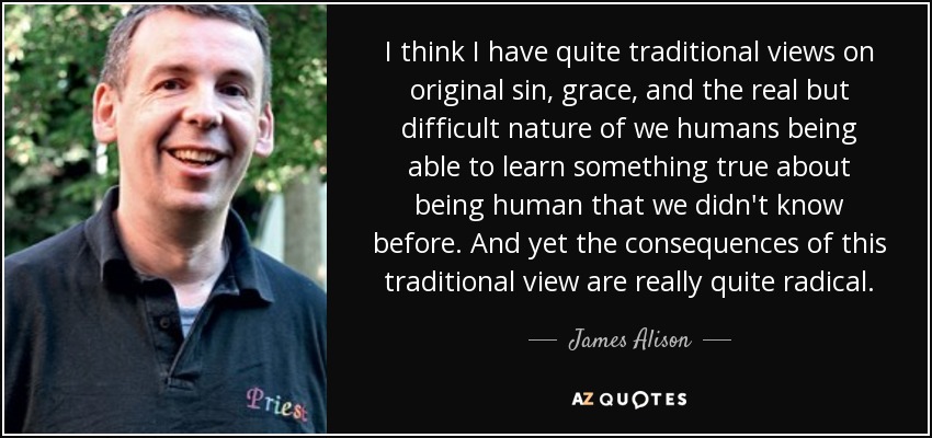 I think I have quite traditional views on original sin, grace, and the real but difficult nature of we humans being able to learn something true about being human that we didn't know before. And yet the consequences of this traditional view are really quite radical. - James Alison