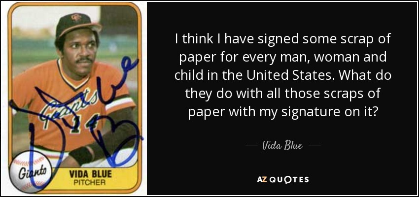 I think I have signed some scrap of paper for every man, woman and child in the United States. What do they do with all those scraps of paper with my signature on it? - Vida Blue
