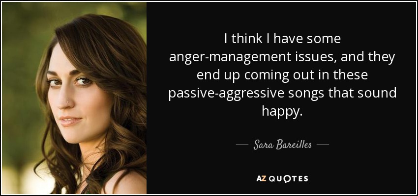 I think I have some anger-management issues, and they end up coming out in these passive-aggressive songs that sound happy. - Sara Bareilles