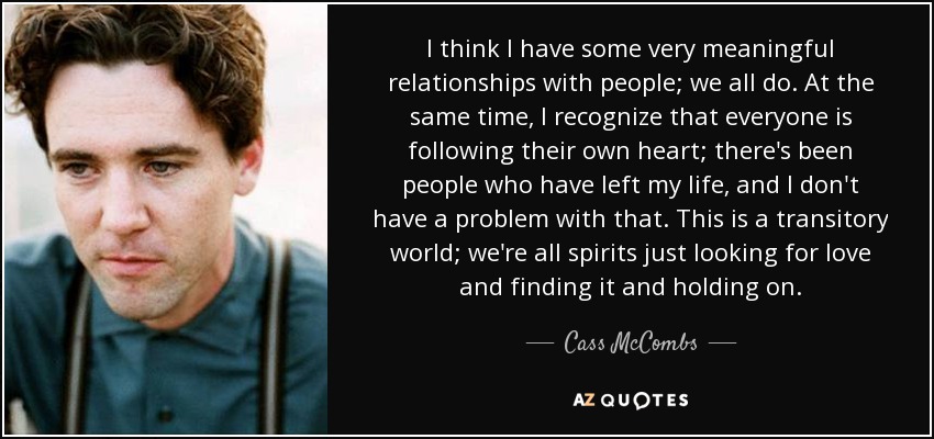 I think I have some very meaningful relationships with people; we all do. At the same time, I recognize that everyone is following their own heart; there's been people who have left my life, and I don't have a problem with that. This is a transitory world; we're all spirits just looking for love and finding it and holding on. - Cass McCombs