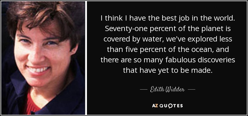 I think I have the best job in the world. Seventy-one percent of the planet is covered by water, we've explored less than five percent of the ocean, and there are so many fabulous discoveries that have yet to be made. - Edith Widder