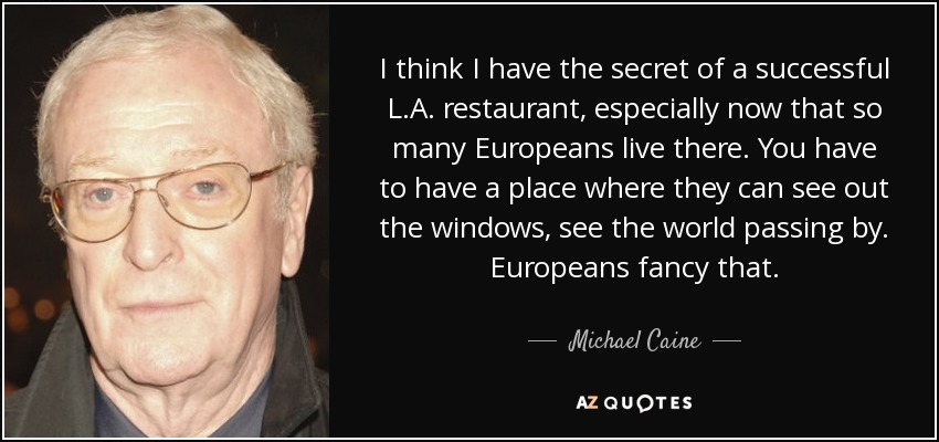 I think I have the secret of a successful L.A. restaurant, especially now that so many Europeans live there. You have to have a place where they can see out the windows, see the world passing by. Europeans fancy that. - Michael Caine