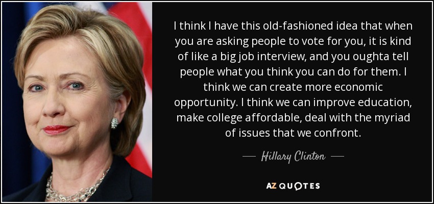 I think I have this old-fashioned idea that when you are asking people to vote for you, it is kind of like a big job interview, and you oughta tell people what you think you can do for them. I think we can create more economic opportunity. I think we can improve education, make college affordable, deal with the myriad of issues that we confront. - Hillary Clinton