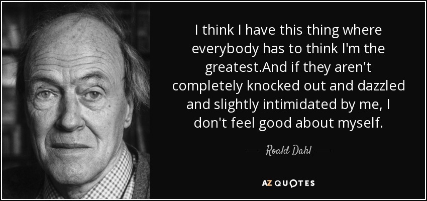 I think I have this thing where everybody has to think I'm the greatest.And if they aren't completely knocked out and dazzled and slightly intimidated by me, I don't feel good about myself. - Roald Dahl