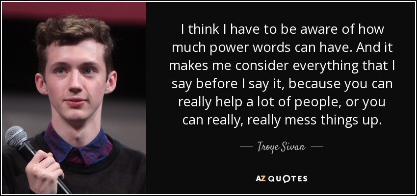 I think I have to be aware of how much power words can have. And it makes me consider everything that I say before I say it, because you can really help a lot of people, or you can really, really mess things up. - Troye Sivan