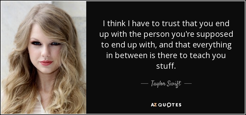 I think I have to trust that you end up with the person you're supposed to end up with, and that everything in between is there to teach you stuff. - Taylor Swift