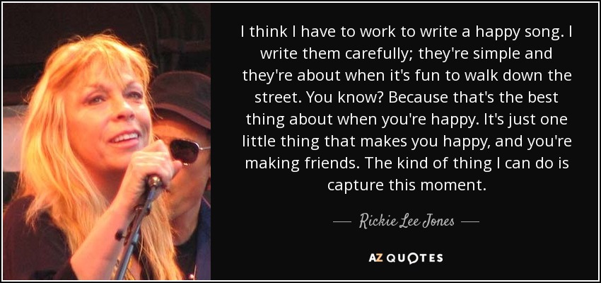 I think I have to work to write a happy song. I write them carefully; they're simple and they're about when it's fun to walk down the street. You know? Because that's the best thing about when you're happy. It's just one little thing that makes you happy, and you're making friends. The kind of thing I can do is capture this moment. - Rickie Lee Jones