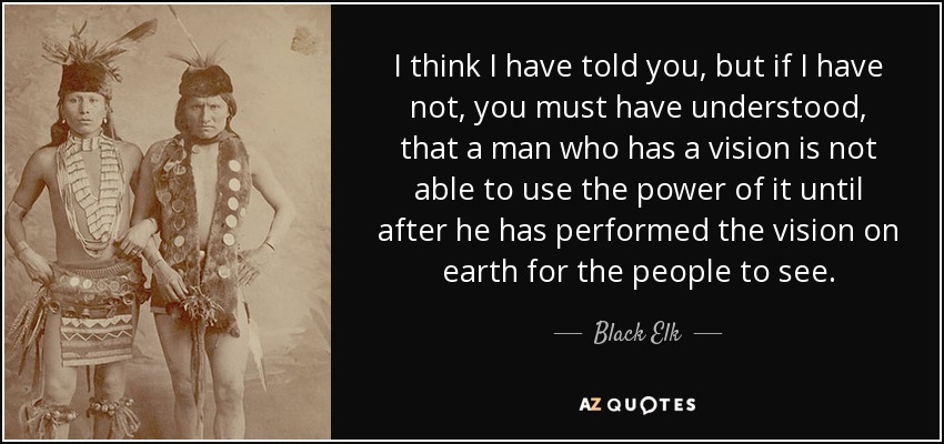 I think I have told you, but if I have not, you must have understood, that a man who has a vision is not able to use the power of it until after he has performed the vision on earth for the people to see. - Black Elk