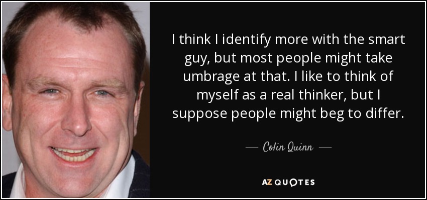 I think I identify more with the smart guy, but most people might take umbrage at that. I like to think of myself as a real thinker, but I suppose people might beg to differ. - Colin Quinn