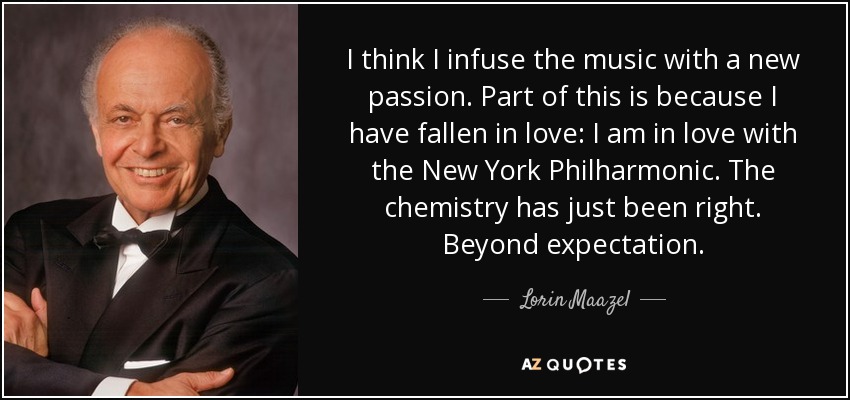 I think I infuse the music with a new passion. Part of this is because I have fallen in love: I am in love with the New York Philharmonic. The chemistry has just been right. Beyond expectation. - Lorin Maazel