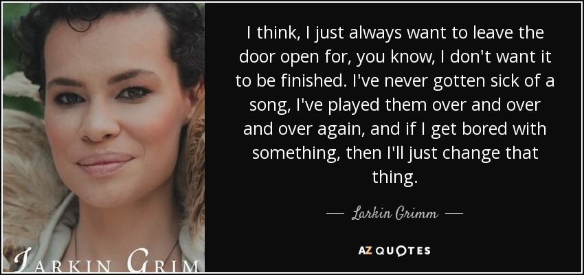 I think, I just always want to leave the door open for, you know, I don't want it to be finished. I've never gotten sick of a song, I've played them over and over and over again, and if I get bored with something, then I'll just change that thing. - Larkin Grimm