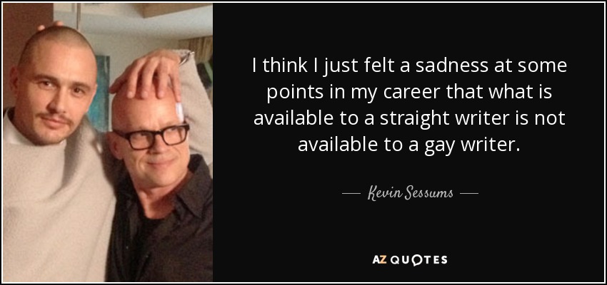 I think I just felt a sadness at some points in my career that what is available to a straight writer is not available to a gay writer. - Kevin Sessums