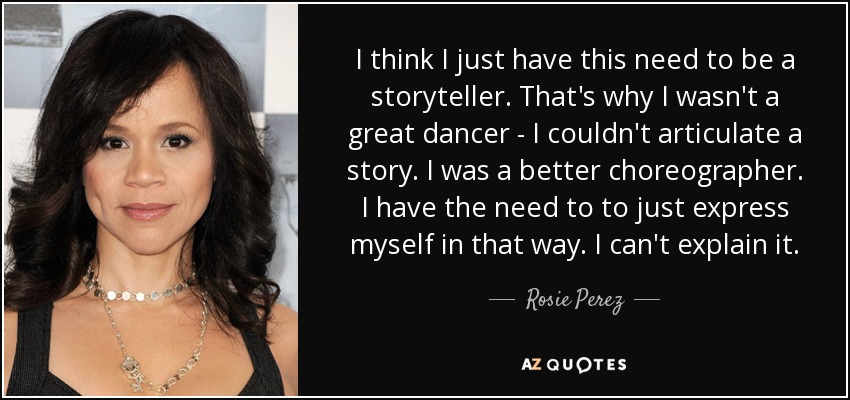 I think I just have this need to be a storyteller. That's why I wasn't a great dancer - I couldn't articulate a story. I was a better choreographer. I have the need to to just express myself in that way. I can't explain it. - Rosie Perez