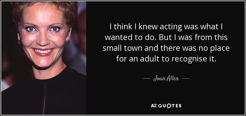 I think I knew acting was what I wanted to do. But I was from this small town and there was no place for an adult to recognise it. - Joan Allen