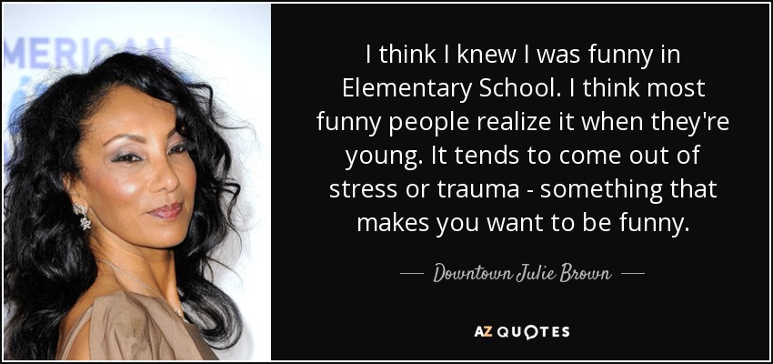 I think I knew I was funny in Elementary School. I think most funny people realize it when they're young. It tends to come out of stress or trauma - something that makes you want to be funny. - Downtown Julie Brown